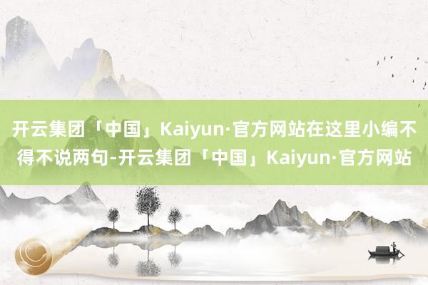 开云集团「中国」Kaiyun·官方网站在这里小编不得不说两句-开云集团「中国」Kaiyun·官方网站