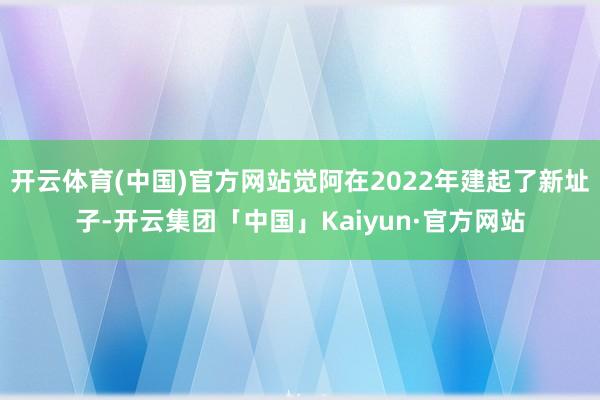 开云体育(中国)官方网站觉阿在2022年建起了新址子-开云集团「中国」Kaiyun·官方网站