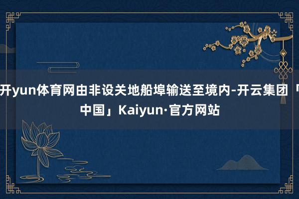 开yun体育网由非设关地船埠输送至境内-开云集团「中国」Kaiyun·官方网站