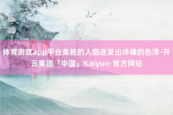 体育游戏app平台美艳的人烟迸发出详确的色泽-开云集团「中国」Kaiyun·官方网站