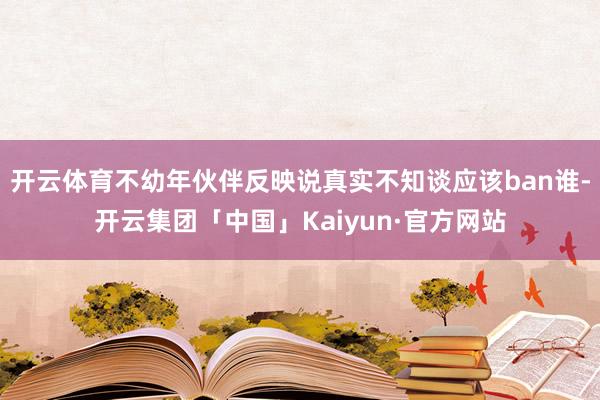 开云体育不幼年伙伴反映说真实不知谈应该ban谁-开云集团「中国」Kaiyun·官方网站