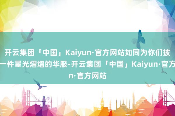 开云集团「中国」Kaiyun·官方网站如同为你们披上了一件星光熠熠的华服-开云集团「中国」Kaiyun·官方网站