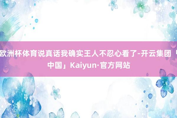 欧洲杯体育说真话我确实王人不忍心看了-开云集团「中国」Kaiyun·官方网站