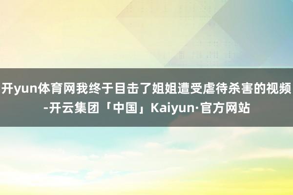 开yun体育网我终于目击了姐姐遭受虐待杀害的视频-开云集团「中国」Kaiyun·官方网站