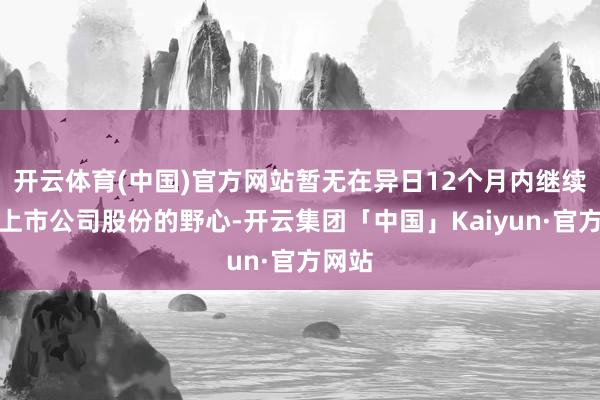 开云体育(中国)官方网站暂无在异日12个月内继续减少上市公司股份的野心-开云集团「中国」Kaiyun·官方网站