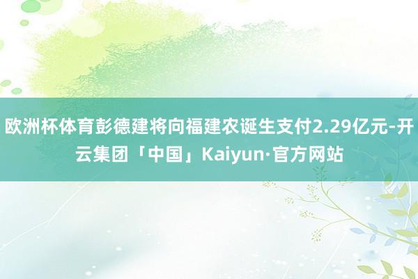 欧洲杯体育彭德建将向福建农诞生支付2.29亿元-开云集团「中国」Kaiyun·官方网站