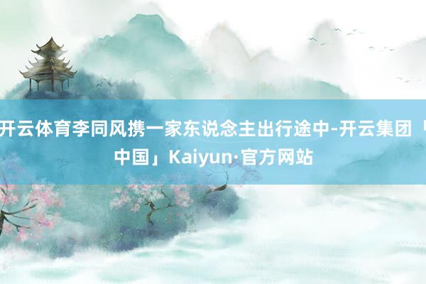 开云体育李同风携一家东说念主出行途中-开云集团「中国」Kaiyun·官方网站