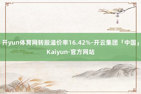 开yun体育网转股溢价率16.42%-开云集团「中国」Kaiyun·官方网站