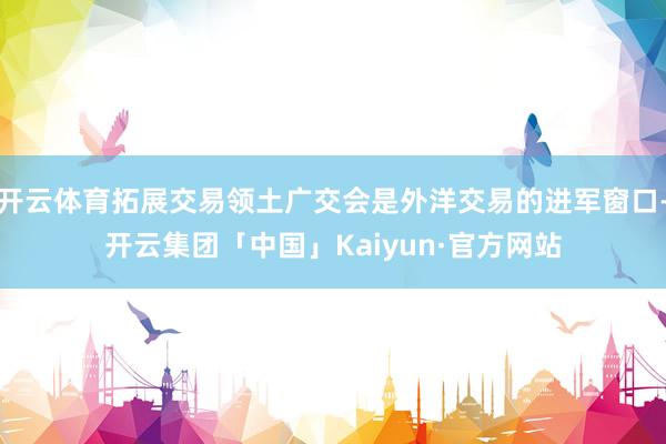 开云体育拓展交易领土广交会是外洋交易的进军窗口-开云集团「中国」Kaiyun·官方网站