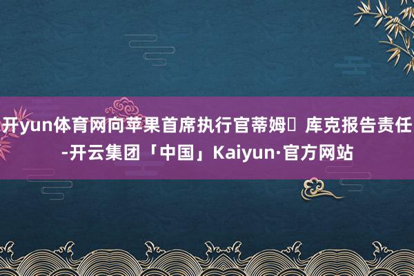 开yun体育网向苹果首席执行官蒂姆・库克报告责任-开云集团「中国」Kaiyun·官方网站