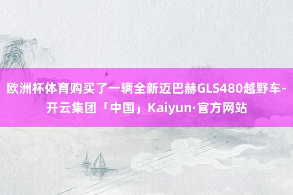 欧洲杯体育购买了一辆全新迈巴赫GLS480越野车-开云集团「中国」Kaiyun·官方网站