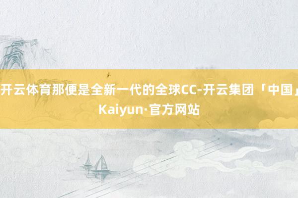 开云体育那便是全新一代的全球CC-开云集团「中国」Kaiyun·官方网站