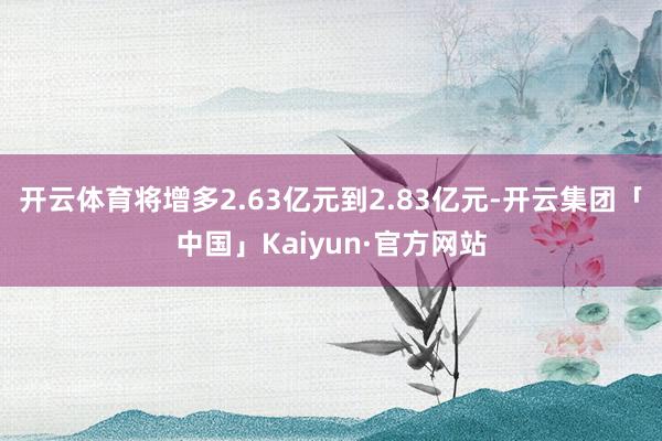 开云体育将增多2.63亿元到2.83亿元-开云集团「中国」Kaiyun·官方网站