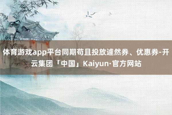 体育游戏app平台同期苟且投放遽然券、优惠券-开云集团「中国」Kaiyun·官方网站