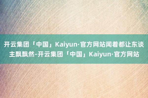 开云集团「中国」Kaiyun·官方网站闻着都让东谈主飘飘然-开云集团「中国」Kaiyun·官方网站