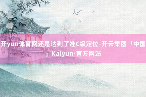 开yun体育网还是达到了准C级定位-开云集团「中国」Kaiyun·官方网站