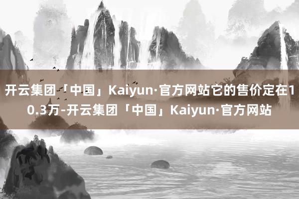 开云集团「中国」Kaiyun·官方网站它的售价定在10.3万-开云集团「中国」Kaiyun·官方网站