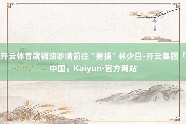 开云体育就稠浊吵嘴前往“握捕”林少白-开云集团「中国」Kaiyun·官方网站