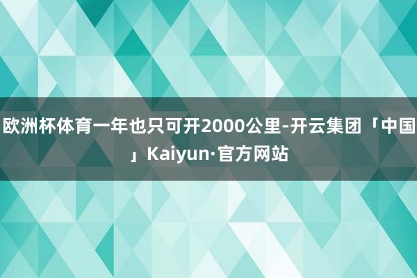 欧洲杯体育一年也只可开2000公里-开云集团「中国」Kaiyun·官方网站