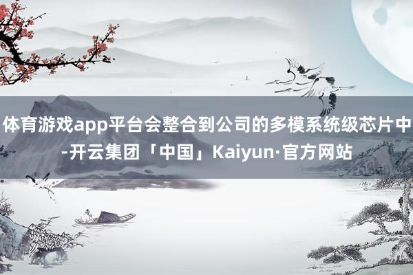 体育游戏app平台会整合到公司的多模系统级芯片中-开云集团「中国」Kaiyun·官方网站