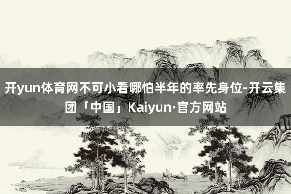 开yun体育网不可小看哪怕半年的率先身位-开云集团「中国」Kaiyun·官方网站