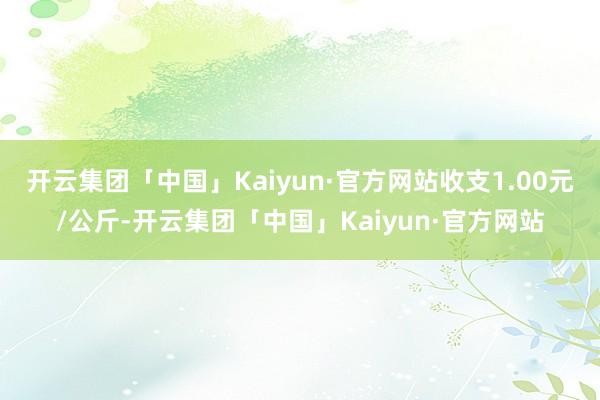 开云集团「中国」Kaiyun·官方网站收支1.00元/公斤-开云集团「中国」Kaiyun·官方网站