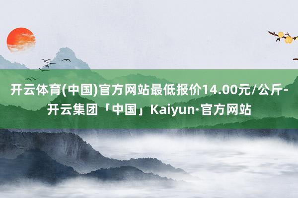 开云体育(中国)官方网站最低报价14.00元/公斤-开云集团「中国」Kaiyun·官方网站