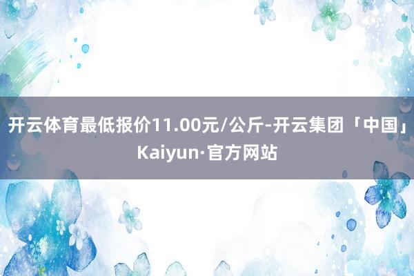 开云体育最低报价11.00元/公斤-开云集团「中国」Kaiyun·官方网站