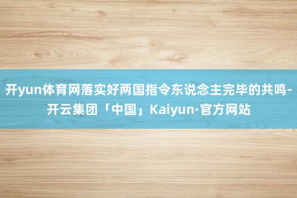 开yun体育网落实好两国指令东说念主完毕的共鸣-开云集团「中国」Kaiyun·官方网站