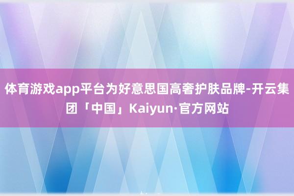 体育游戏app平台为好意思国高奢护肤品牌-开云集团「中国」Kaiyun·官方网站