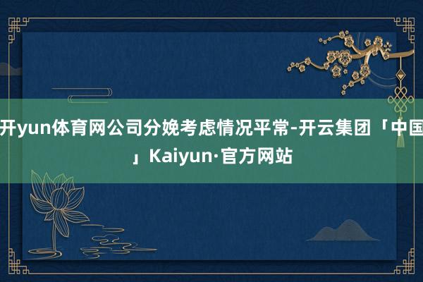 开yun体育网公司分娩考虑情况平常-开云集团「中国」Kaiyun·官方网站