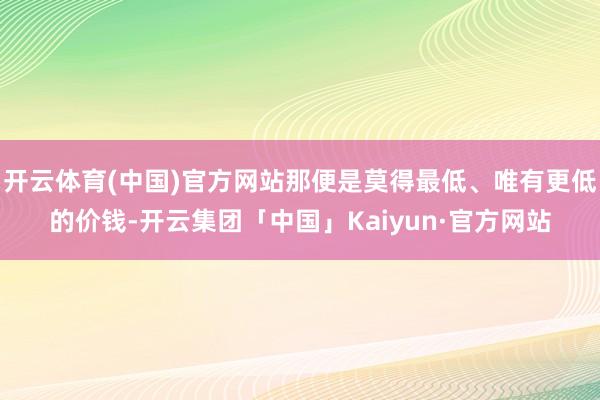 开云体育(中国)官方网站那便是莫得最低、唯有更低的价钱-开云集团「中国」Kaiyun·官方网站