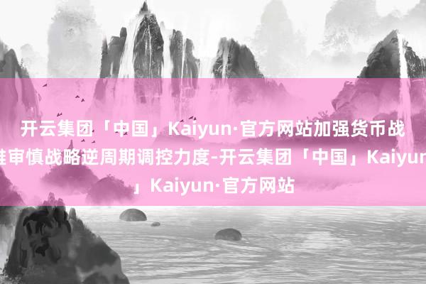 开云集团「中国」Kaiyun·官方网站加强货币战略和宏不雅审慎战略逆周期调控力度-开云集团「中国」Kaiyun·官方网站