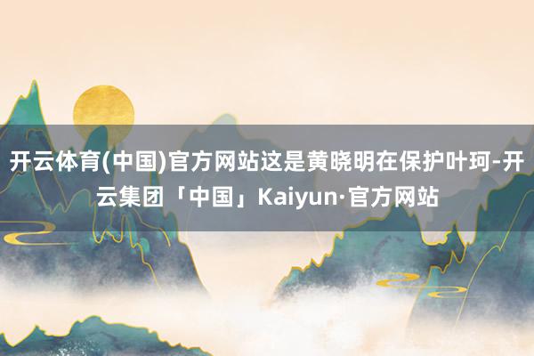 开云体育(中国)官方网站这是黄晓明在保护叶珂-开云集团「中国」Kaiyun·官方网站