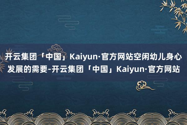 开云集团「中国」Kaiyun·官方网站空闲幼儿身心发展的需要-开云集团「中国」Kaiyun·官方网站