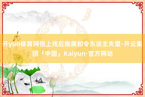 开yun体育网但上线后施展却令东谈主失望-开云集团「中国」Kaiyun·官方网站