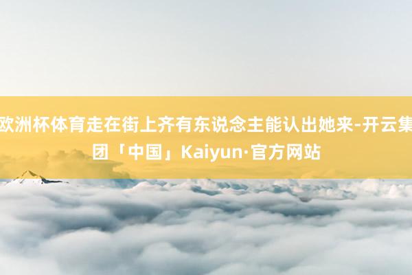 欧洲杯体育走在街上齐有东说念主能认出她来-开云集团「中国」Kaiyun·官方网站