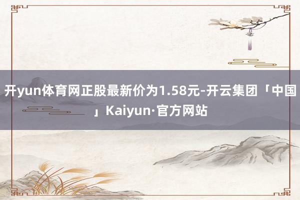 开yun体育网正股最新价为1.58元-开云集团「中国」Kaiyun·官方网站