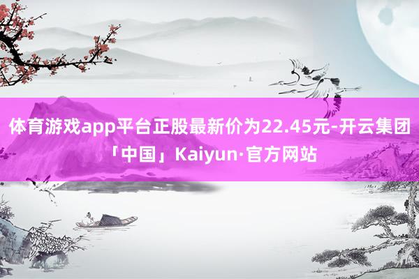 体育游戏app平台正股最新价为22.45元-开云集团「中国」Kaiyun·官方网站