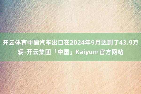 开云体育中国汽车出口在2024年9月达到了43.9万辆-开云集团「中国」Kaiyun·官方网站