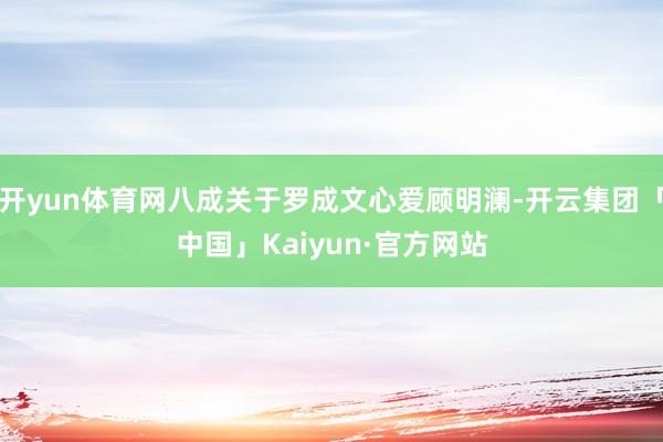 开yun体育网八成关于罗成文心爱顾明澜-开云集团「中国」Kaiyun·官方网站