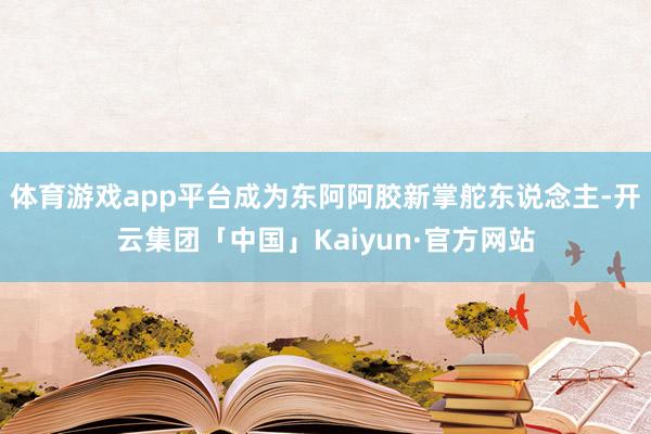 体育游戏app平台成为东阿阿胶新掌舵东说念主-开云集团「中国」Kaiyun·官方网站