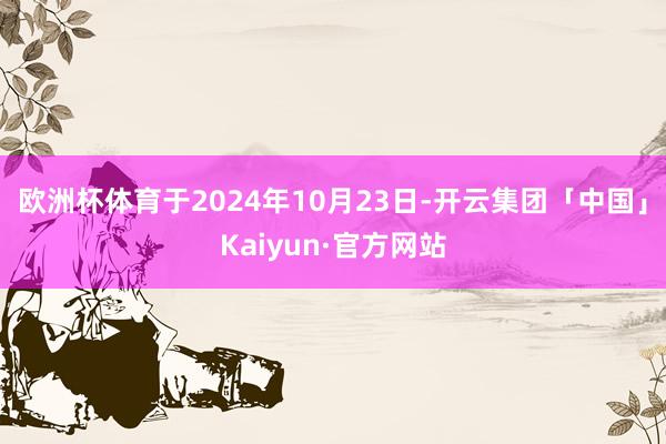 欧洲杯体育于2024年10月23日-开云集团「中国」Kaiyun·官方网站