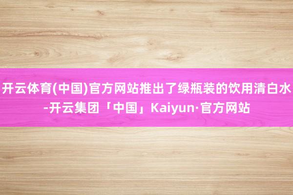 开云体育(中国)官方网站推出了绿瓶装的饮用清白水-开云集团「中国」Kaiyun·官方网站