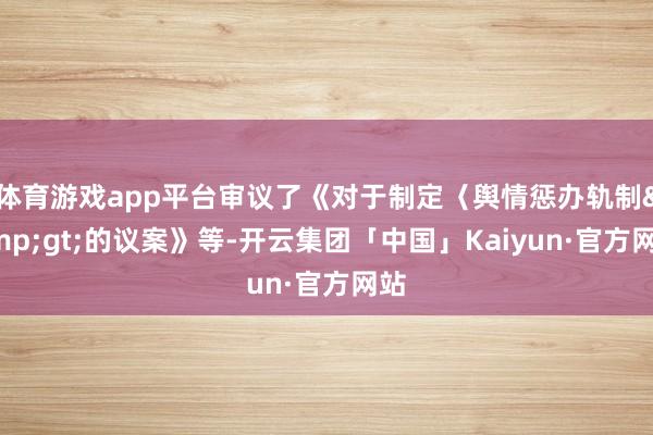 体育游戏app平台审议了《对于制定〈舆情惩办轨制&gt;的议案》等-开云集团「中国」Kaiyun·官方网站