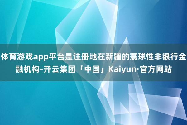 体育游戏app平台是注册地在新疆的寰球性非银行金融机构-开云集团「中国」Kaiyun·官方网站