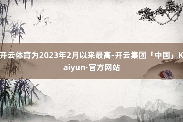 开云体育为2023年2月以来最高-开云集团「中国」Kaiyun·官方网站