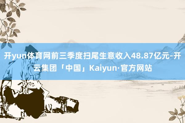 开yun体育网前三季度扫尾生意收入48.87亿元-开云集团「中国」Kaiyun·官方网站