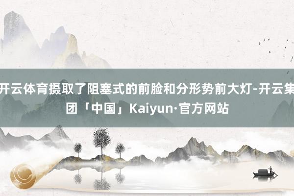 开云体育摄取了阻塞式的前脸和分形势前大灯-开云集团「中国」Kaiyun·官方网站