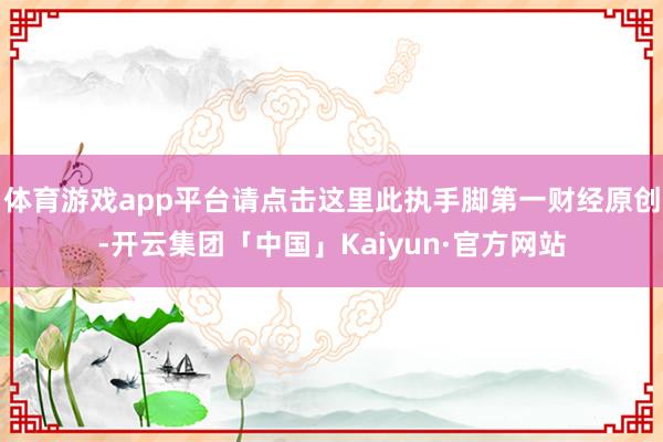 体育游戏app平台请点击这里此执手脚第一财经原创-开云集团「中国」Kaiyun·官方网站